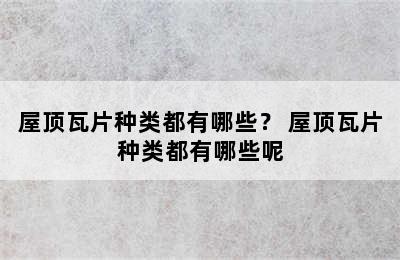 屋顶瓦片种类都有哪些？ 屋顶瓦片种类都有哪些呢